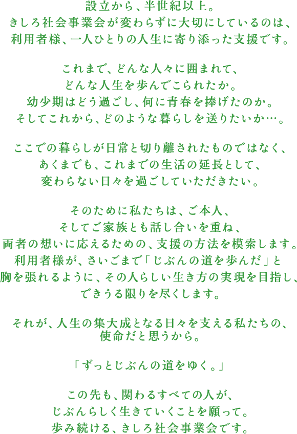 設立から、半世紀以上。きしろ社会事業会が変わらずに大切にしているのは、利用者様、一人ひとりの人生に寄り添った支援です。これまで、どんな人々に囲まれて、どんな人生を歩んでこられたか。幼少期はどう過ごし、何に青春を捧げたのか。そしてこれから、どのような暮らしを送りたいか…。ここでの暮らしが日常と切り離されたものではなく、あくまでも、これまでの生活の延長として、変わらない日々を過ごしていただきたい。そのために私たちは、ご本人、そしてご家族とも話し合いを重ね、両者の想いに応えるための、支援の方法を模索します。利用者様が、さいごまで「じぶんの道を歩んだ」と胸を張れるように、その人らしい生き方の実現を目指し、できうる限りを尽くします。それが、人生の集大成となる日々を支える私たちの、使命だと思うから。「ずっとじぶんの道をゆく。」この先も、関わるすべての人が、じぶんらしく生きていくことを願って。歩み続ける、きしろ社会事業会です。