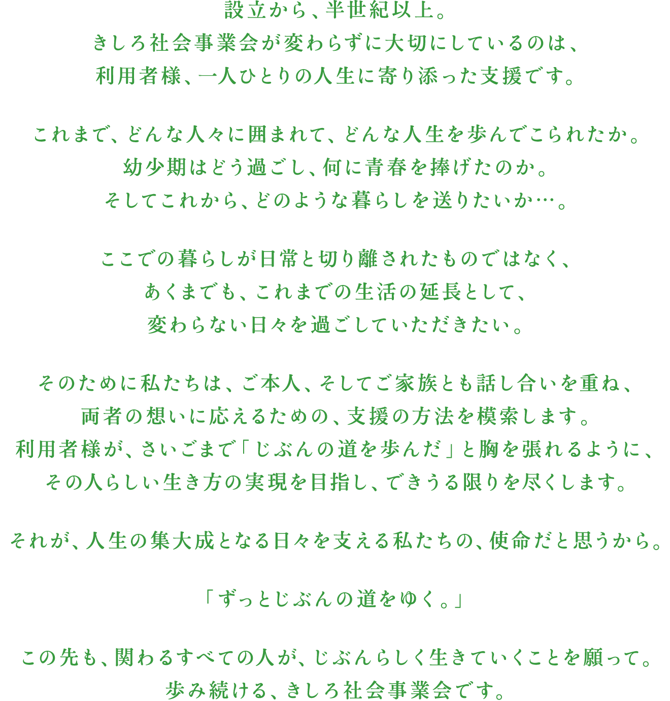 設立から、半世紀以上。きしろ社会事業会が変わらずに大切にしているのは、利用者様、一人ひとりの人生に寄り添った支援です。これまで、どんな人々に囲まれて、どんな人生を歩んでこられたか。幼少期はどう過ごし、何に青春を捧げたのか。そしてこれから、どのような暮らしを送りたいか…。ここでの暮らしが日常と切り離されたものではなく、あくまでも、これまでの生活の延長として、変わらない日々を過ごしていただきたい。そのために私たちは、ご本人、そしてご家族とも話し合いを重ね、両者の想いに応えるための、支援の方法を模索します。利用者様が、さいごまで「じぶんの道を歩んだ」と胸を張れるように、その人らしい生き方の実現を目指し、できうる限りを尽くします。それが、人生の集大成となる日々を支える私たちの、使命だと思うから。「ずっとじぶんの道をゆく。」この先も、関わるすべての人が、じぶんらしく生きていくことを願って。歩み続ける、きしろ社会事業会です。