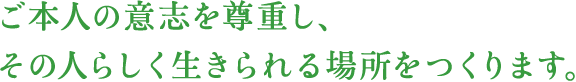 ご本人の意思を尊重し、その人らしく生きられる場所をつくります。