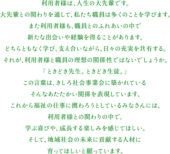 利用者様は、人生の大先輩です。大先輩との関わりを通して、私たち職員は多くのことを学びます。また利用者様も、職員とのふれあいの中で新たな出会いや経験を得ることがあります。どちらともなく学び、支え合いながら、日々の充実を共有する。それが、利用者様と職員の理想の関係性ではないでしょうか。「ときどき先生。ときどき生徒。」この言葉は、きしろ社会事業会に築かれているそんなあたたかい関係を表現しています。これから福祉の仕事に携わろうとしているみなさんには、利用者様との関わりの中で、学ぶ喜びや、成長する楽しみを感じてほしい。そして、地域社会の未来に貢献する人材に育ってほしいと願っています。