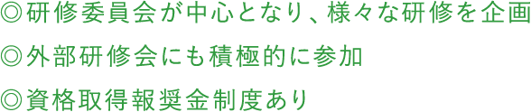 ◎研修委員会が中心となり、様々な研修を企画 ◎外部研修会にも積極的に参加 ◎資格取得報奨金制度あり