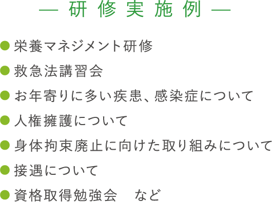 【研修実施例】 ●栄養マネジメント研修 ●救急法講習会 ●お年寄りに多い疾患、感染症について ●人権擁護について ●身体拘束廃止に向けた取り組みについて ●接遇について ●資格取得勉強会　など