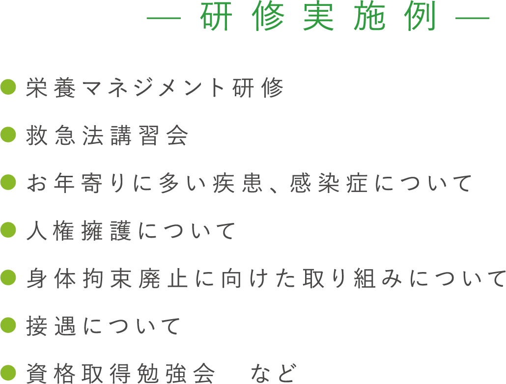 【研修実施例】 ●栄養マネジメント研修 ●救急法講習会 ●お年寄りに多い疾患、感染症について ●人権擁護について ●身体拘束廃止に向けた取り組みについて ●接遇について ●資格取得勉強会　など