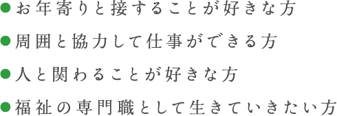 ●お年寄りと接することが好きな方 ●周囲と協力して仕事ができる方 ●人と関わることが好きな方 ●福祉の専門職として生きていきたい方